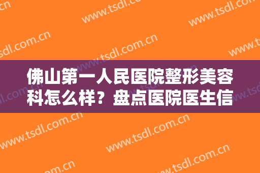 佛山第一人民医院整形美容科怎么样？盘点医院医生信息+案例展示！