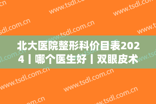 北大医院整形科价目表2024丨哪个医生好丨双眼皮术后效果图反馈(北大医院双眼皮多少钱)