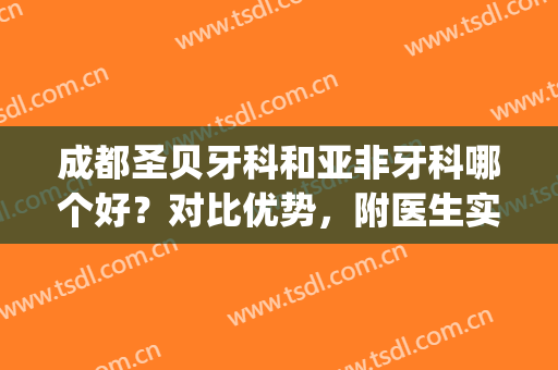 成都圣贝牙科和亚非牙科哪个好？对比优势，附医生实力介绍(成都高新区圣贝牙科怎么样)