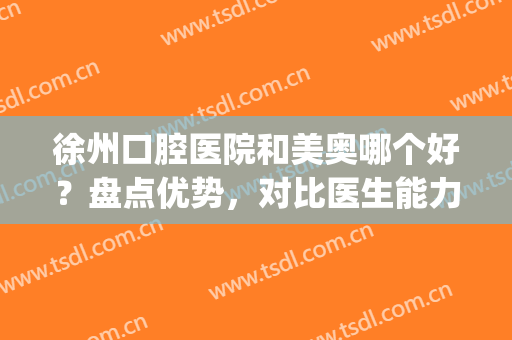 徐州口腔医院和美奥哪个好？盘点优势，对比医生能力(徐州市美奥口腔医院技术怎么样)