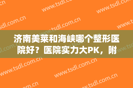 济南美莱和海峡哪个整形医院好？医院实力大PK，附脂肪隆胸案例分享(济南海峡整形和韩式哪个好)