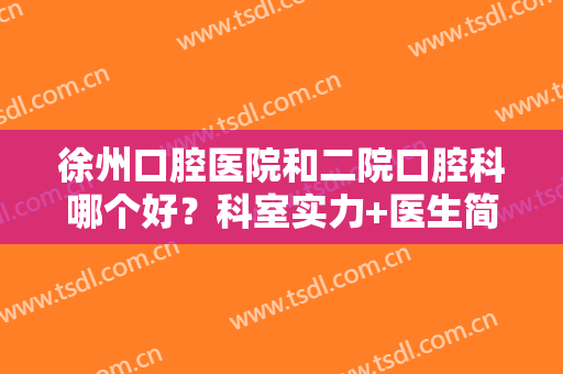 徐州口腔医院和二院口腔科哪个好？科室实力+医生简介，附冷光美白牙齿案例