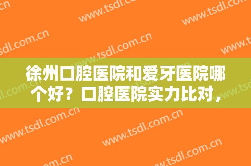 徐州口腔医院和爱牙医院哪个好？口腔医院实力比对，附种植牙术后效果图