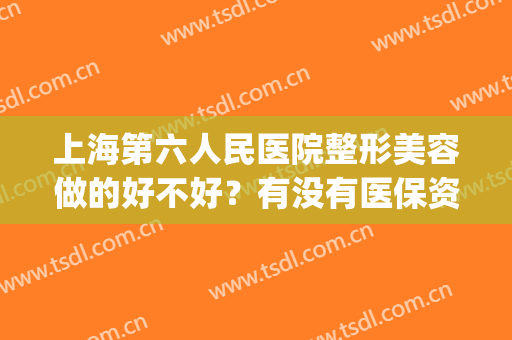 上海第六人民医院整形美容做的好不好？有没有医保资质？附医生名单&价格2024版(上海第六人民医院美容科哪个医生好)