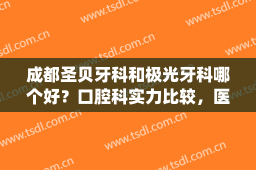 成都圣贝牙科和极光牙科哪个好？口腔科实力比较，医生相关介绍～(成都极光牙科怎么样)