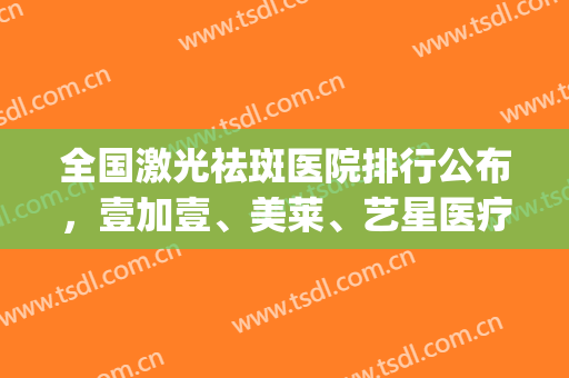 全国激光祛斑医院排行公布，壹加壹、美莱、艺星医疗等好评上榜(整形医院激光祛斑价格)