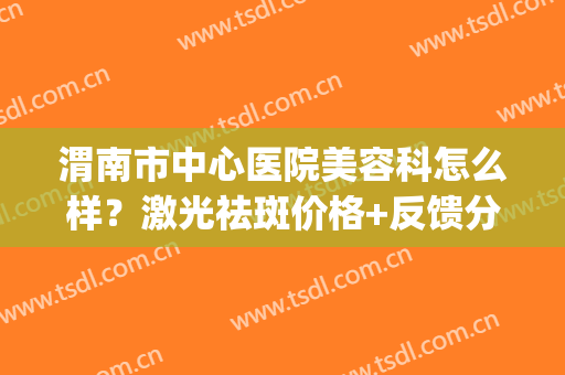 渭南市中心医院美容科怎么样？激光祛斑价格+反馈分享，医美指南！(渭南中心医院整形外科)