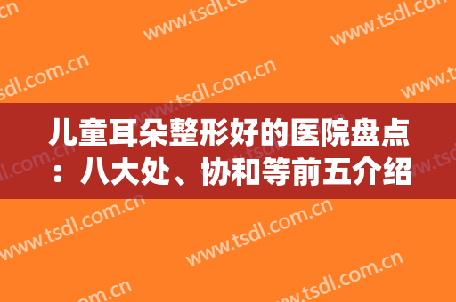 儿童耳朵整形好的医院盘点：八大处、协和等前五介绍，附参考价格！(耳朵整形公立医院排名)