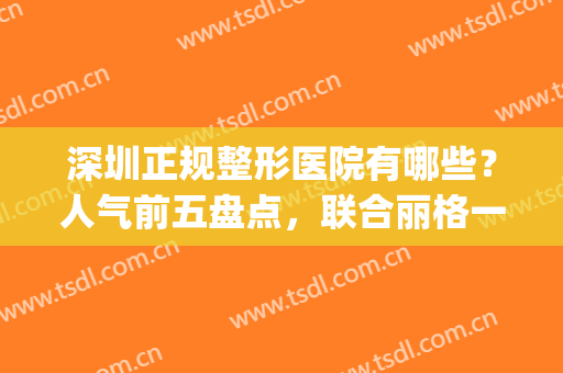 深圳正规整形医院有哪些？人气前五盘点，联合丽格一马当先！附价格~(深圳联合丽格美容医院)