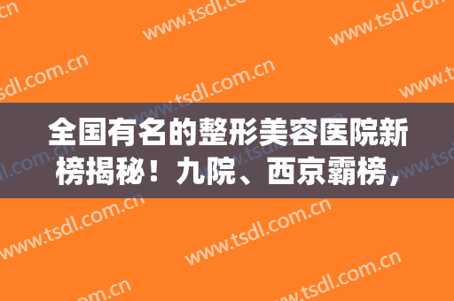 全国有名的整形美容医院新榜揭秘！九院、西京霸榜，前五实力爆表！(北京美容整形医院三甲排名)