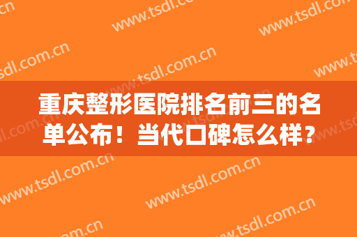 重庆整形医院排名前三的名单公布！当代口碑怎么样？实力盘点(重庆整形医院排名前十有哪些选重庆当代优)