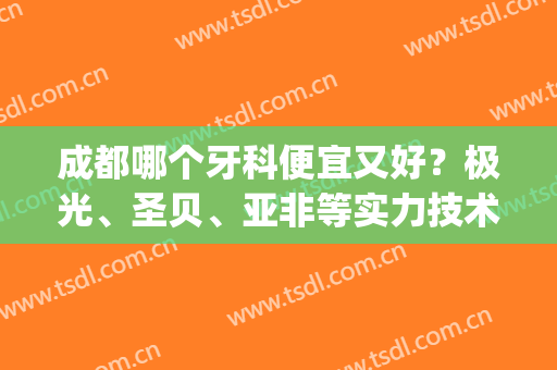 成都哪个牙科便宜又好？极光、圣贝、亚非等实力技术大对比！(极光口腔和圣贝牙科)