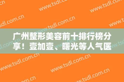 广州整形美容前十排行榜分享！壹加壹、曙光等人气医院，资料+价格一览！