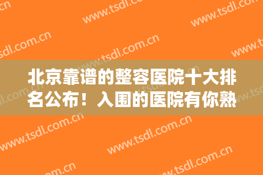 北京靠谱的整容医院十大排名公布！入围的医院有你熟悉的吗？(整容北京哪家医院比较好)