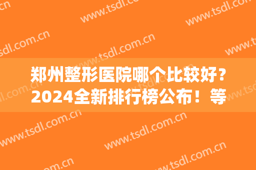 郑州整形医院哪个比较好？2024全新排行榜公布！等你pick(郑州排名前3的整形医院)