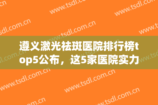 遵义激光祛斑医院排行榜top5公布，这5家医院实力都比较不错(遵义医学院激光祛斑)