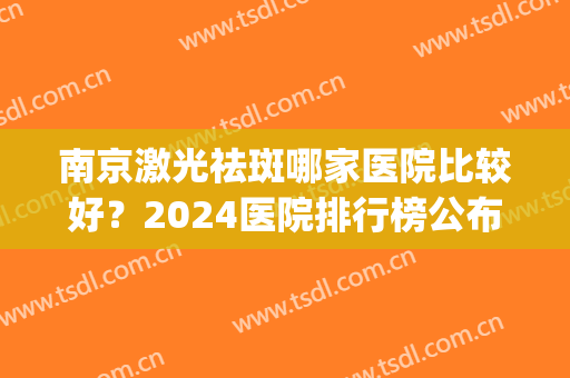 南京激光祛斑哪家医院比较好？2024医院排行榜公布！等你来挑！(南京激光美容科医院排名)
