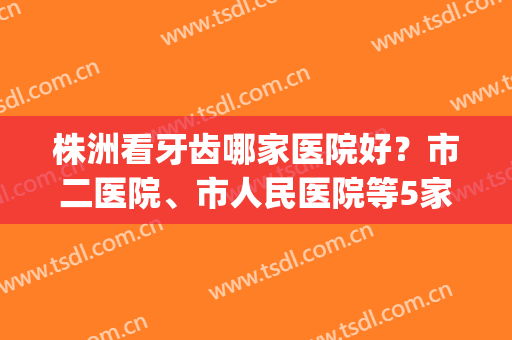 株洲看牙齿哪家医院好？市二医院、市人民医院等5家口腔科价格一览！(株洲市中心医院牙科哪个医生哪个好)