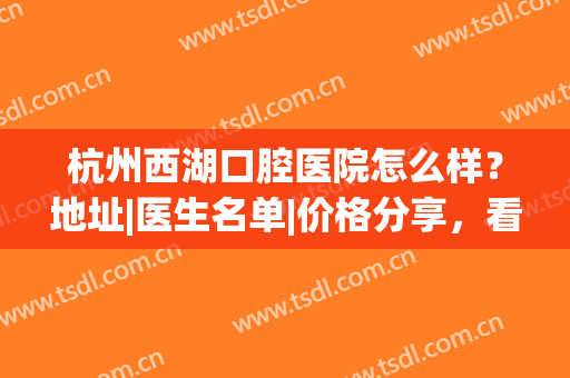 杭州西湖口腔医院怎么样？地址|医生名单|价格分享，看牙指南！(杭州口腔医院和杭州西湖口腔医院)