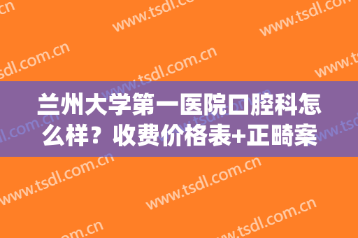 兰州大学第一医院口腔科怎么样？收费价格表+正畸案例效果分享！(兰州市医院口腔科)