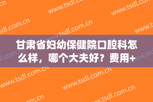 甘肃省妇幼保健院口腔科怎么样，哪个大夫好？费用+正畸价格一览！(甘肃省妇幼保健医院怎么样)