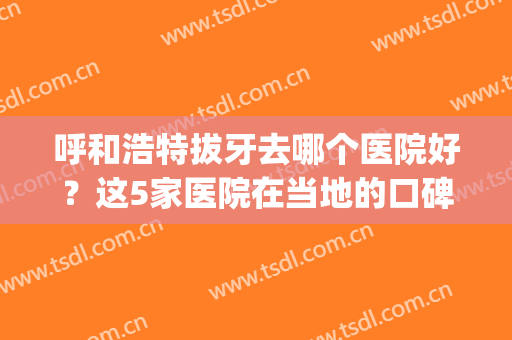 呼和浩特拔牙去哪个医院好？这5家医院在当地的口碑都不错！任你选(呼市口腔医院拔智齿贵吗)