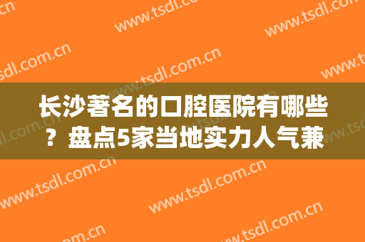长沙著名的口腔医院有哪些？盘点5家当地实力人气兼具的机构(长沙公立的口腔医院有几家)