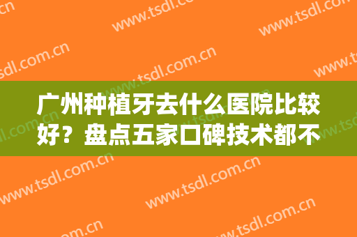 广州种植牙去什么医院比较好？盘点五家口碑技术都不错的医院！(广州哪家医院种植牙好)