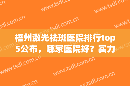 梧州激光祛斑医院排行top5公布，哪家医院好？实力介绍！(广西哪个医院激光祛斑好)