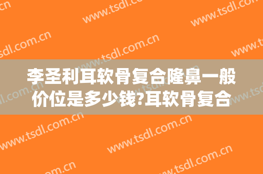 李圣利耳软骨复合隆鼻一般价位是多少钱?耳软骨复合隆鼻案例效果对比图_上海交通大学医学院附属第九人民医院