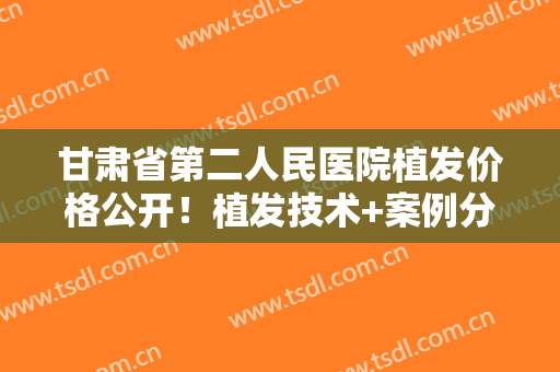 甘肃省第二人民医院植发价格公开！植发技术+案例分享，超全资料！
