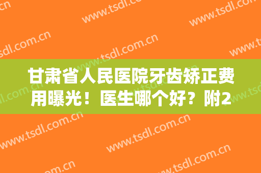 甘肃省人民医院牙齿矫正费用曝光！医生哪个好？附2024价格表(甘肃省人民医院牙科哪个大夫看的好)