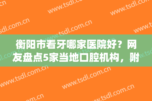 衡阳市看牙哪家医院好？网友盘点5家当地口腔机构，附全新价格表(衡阳哪个医院看牙比较好)