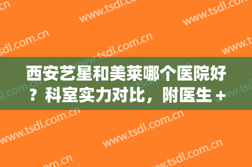 西安艺星和美莱哪个医院好？科室实力对比，附医生＋案例分享~(西安艺星医疗美容医院口碑好吗)