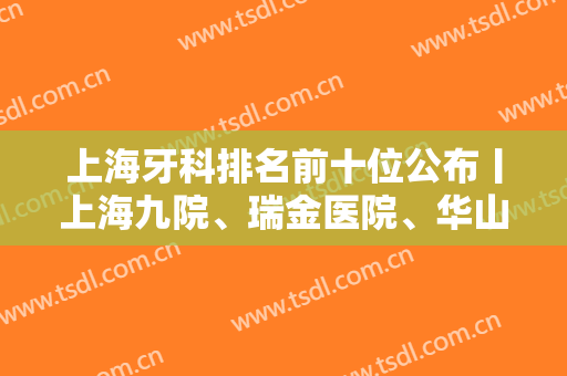 上海牙科排名前十位公布丨上海九院、瑞金医院、华山医院等基本资料介绍！