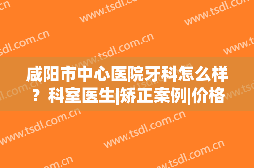 咸阳市中心医院牙科怎么样？科室医生|矫正案例|价格表全资料！(咸阳牙齿矫正医院)