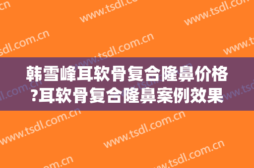 韩雪峰耳软骨复合隆鼻价格?耳软骨复合隆鼻案例效果对比图_中国医学科学院整形外科医院