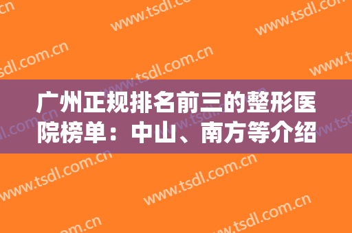 广州正规排名前三的整形医院榜单：中山、南方等介绍，附隆鼻价格！(广州正规十大整形医院)