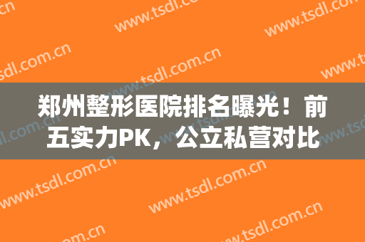 郑州整形医院排名曝光！前五实力PK，公立私营对比，种草攻略！(郑州排名第一的整形医院)