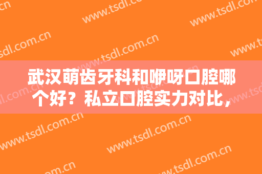 武汉萌齿牙科和咿呀口腔哪个好？私立口腔实力对比，附牙齿矫正效果反馈！