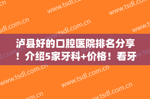 泸县好的口腔医院排名分享！介绍5家牙科+价格！看牙哪个好，任你挑~(泸州哪个牙科医院又好又便宜)