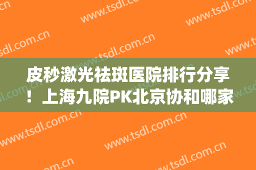 皮秒激光祛斑医院排行分享！上海九院PK北京协和哪家好？实力对拼！(上海第九人民医院皮秒祛斑好吗)