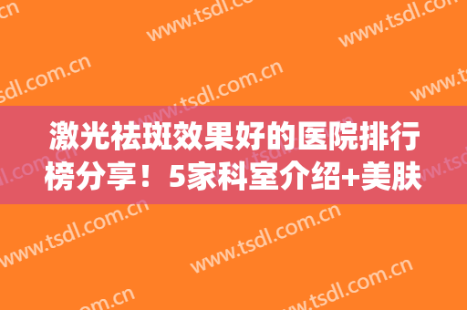 激光祛斑效果好的医院排行榜分享！5家科室介绍+美肤价格一览！(哪个医院激光祛斑效果好)