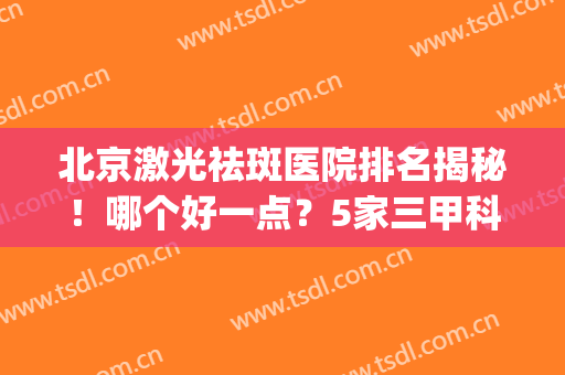 北京激光祛斑医院排名揭秘！哪个好一点？5家三甲科室+价格一览！(北京哪个医院做激光祛斑比较好)