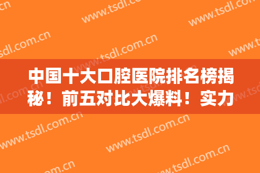 中国十大口腔医院排名榜揭秘！前五对比大爆料！实力如何，你来品！(中国排名前十的口腔医院)