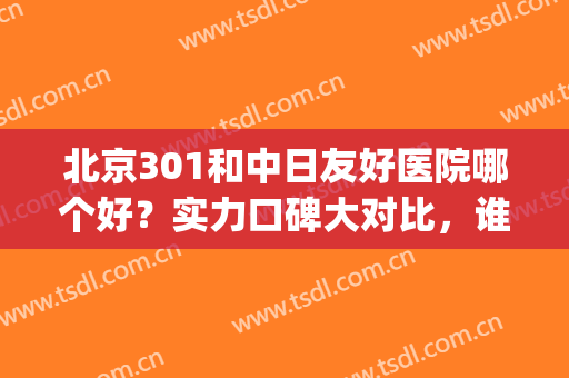 北京301和中日友好医院哪个好？实力口碑大对比，谁更胜一筹(北京301医院和北京协和哪个好)