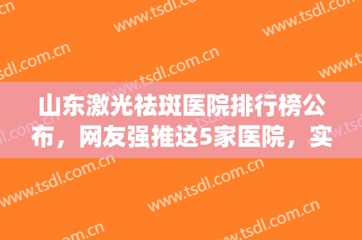山东激光祛斑医院排行榜公布，网友强推这5家医院，实力都不错(山东祛斑医院排名哪家好)