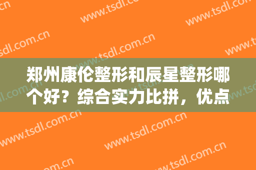 郑州康伦整形和辰星整形哪个好？综合实力比拼，优点对比，你来pick！(郑州辰星医疗美容医院口碑好吗)