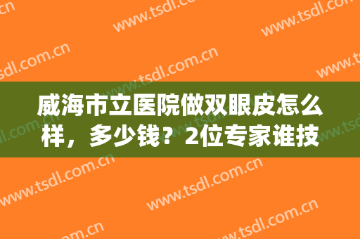 威海市立医院做双眼皮怎么样，多少钱？2位专家谁技术好，案例&价格揭秘！(威海双眼皮整形)