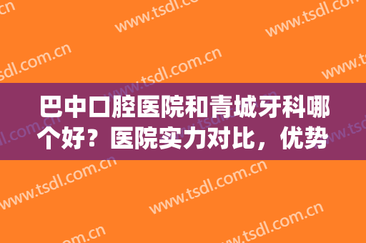 巴中口腔医院和青城牙科哪个好？医院实力对比，优势可见(巴中青诚口腔医院怎么样)